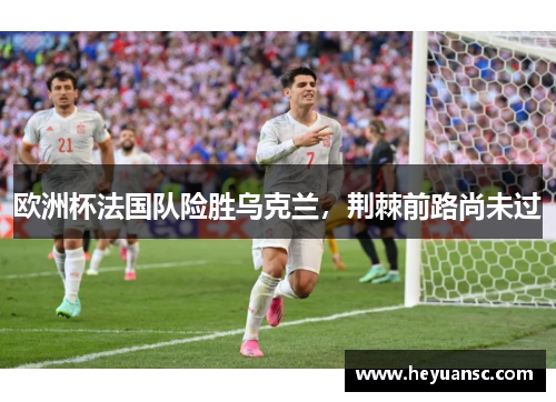 欧洲杯法国队险胜乌克兰，荆棘前路尚未过