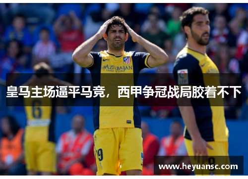 皇马主场逼平马竞，西甲争冠战局胶着不下
