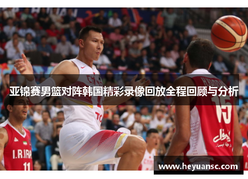亚锦赛男篮对阵韩国精彩录像回放全程回顾与分析